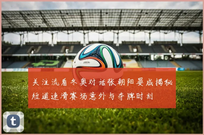 关注流看冬奥对话张朝阳晏成揭秘短道速滑赛场意外与夺牌时刻