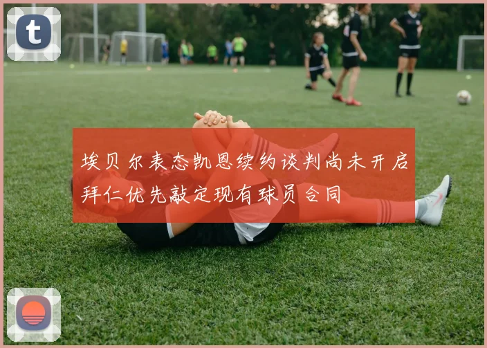 埃贝尔表态凯恩续约谈判尚未开启拜仁优先敲定现有球员合同