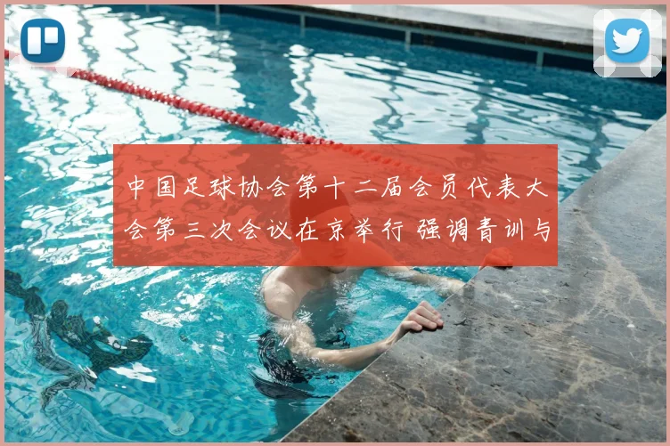 中国足球协会第十二届会员代表大会第三次会议在京举行 强调青训与联赛建设