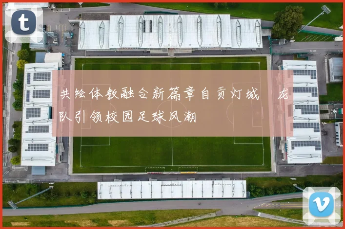 共绘体教融合新篇章自贡灯城燊龙队引领校园足球风潮