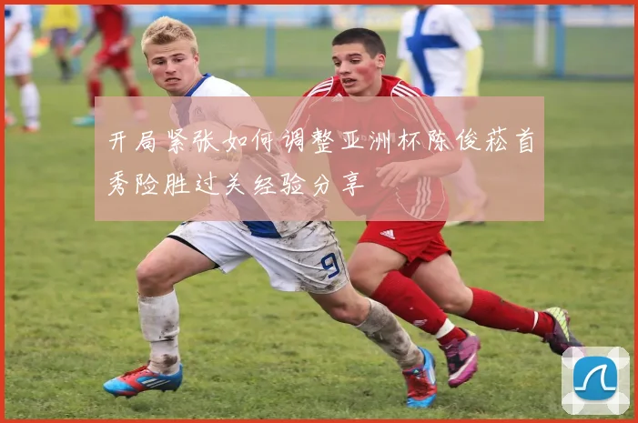 开局紧张如何调整亚洲杯陈俊菘首秀险胜过关经验分享