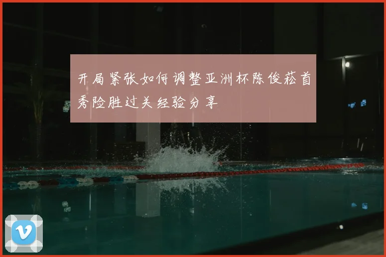 开局紧张如何调整亚洲杯陈俊菘首秀险胜过关经验分享