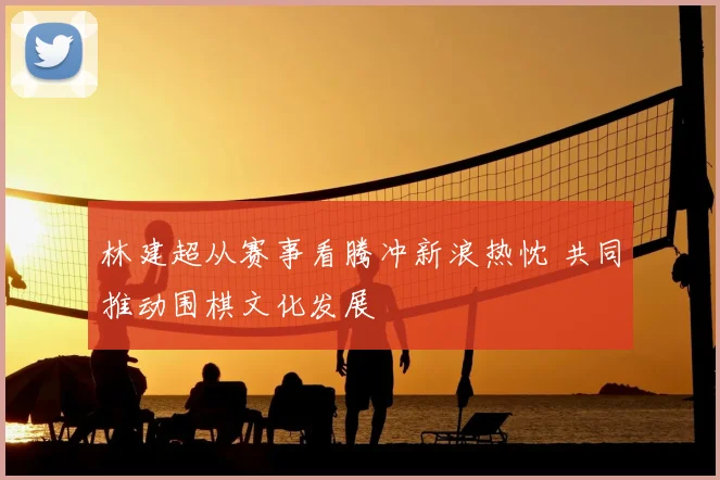 林建超从赛事看腾冲新浪热忱 共同推动围棋文化发展